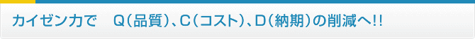 カイゼン力で　Ｑ（品質）、Ｃ（コスト）、Ｄ（納期）の削減へ！！