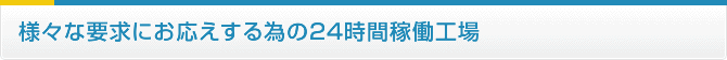 様々な要求にお応えする為の24時間稼働工場